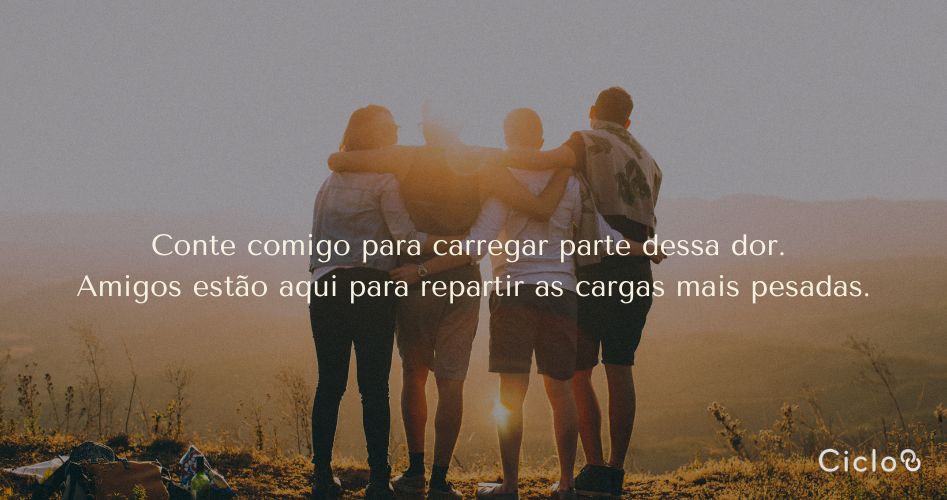 Conte comigo para carregar parte dessa dor. Amigos estão aqui para repartir as cargas mais pesadas.